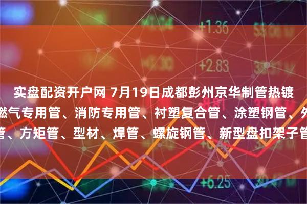 实盘配资开户网 7月19日成都彭州京华制管热镀锌钢管、热镀锌方矩管、燃气专用管、消防专用管、衬塑复合管、涂塑钢管、外镀锌内涂塑钢管、方矩管、型材、焊管、螺旋钢管、新型盘扣架子管所有产品出厂价格上调50元/吨。