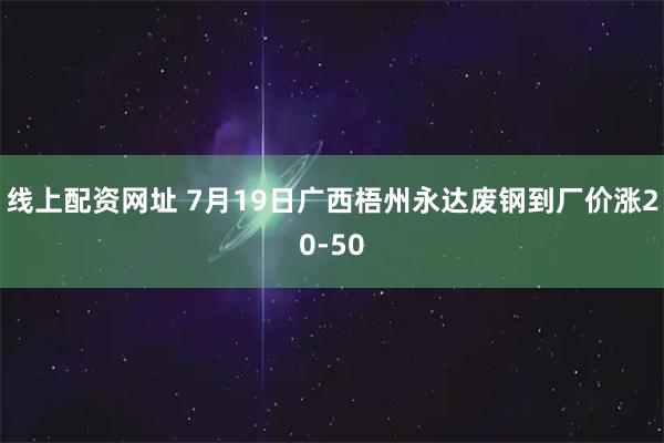 线上配资网址 7月19日广西梧州永达废钢到厂价涨20-50