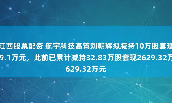 江西股票配资 航宇科技高管刘朝辉拟减持10万股套现379.1万元，此前已累计减持32.83万股套现2629.32万元