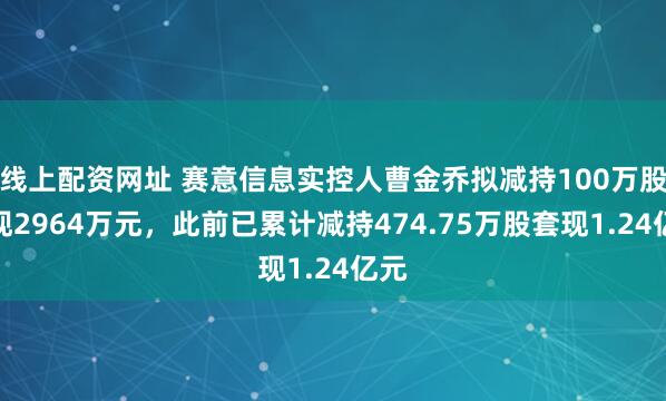 线上配资网址 赛意信息实控人曹金乔拟减持100万股套现2964万元，此前已累计减持474.75万股套现1.24亿元