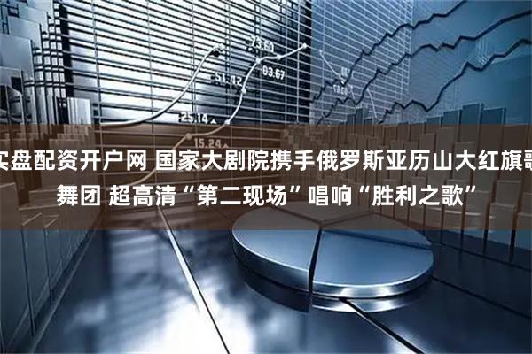 实盘配资开户网 国家大剧院携手俄罗斯亚历山大红旗歌舞团 超高清“第二现场”唱响“胜利之歌”