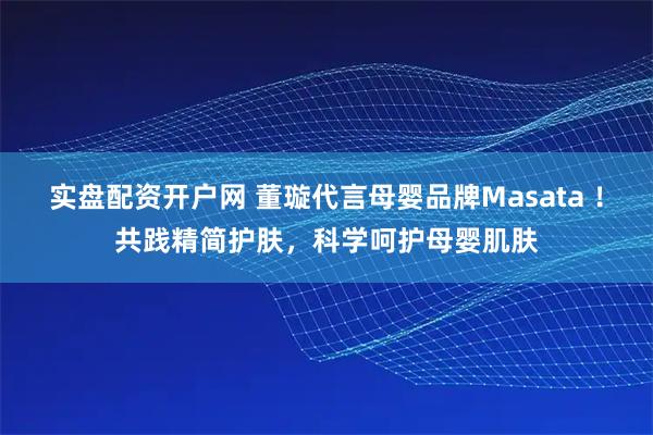 实盘配资开户网 董璇代言母婴品牌Masata ！共践精简护肤，科学呵护母婴肌肤
