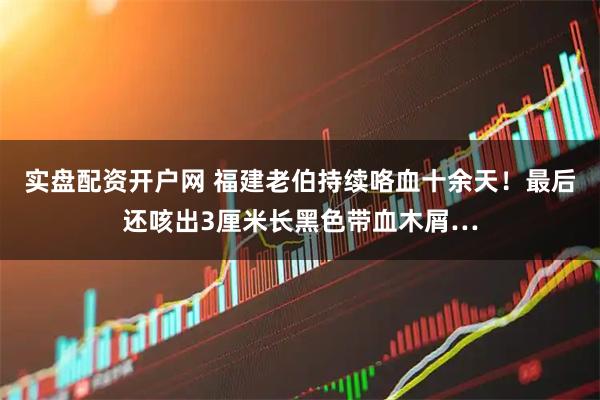 实盘配资开户网 福建老伯持续咯血十余天！最后还咳出3厘米长黑色带血木屑…