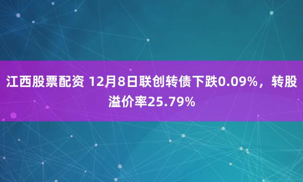 江西股票配资 12月8日联创转债下跌0.09%，转股溢价率25.79%