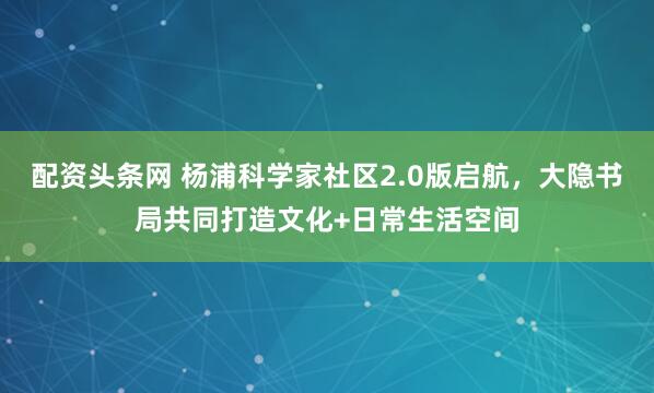 配资头条网 杨浦科学家社区2.0版启航，大隐书局共同打造文化+日常生活空间