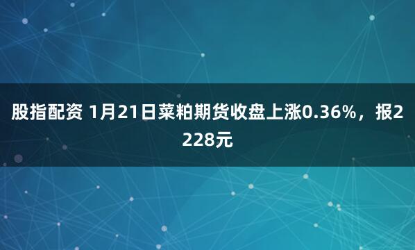 股指配资 1月21日菜粕期货收盘上涨0.36%，报2228元