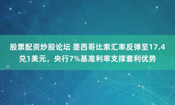 股票配资炒股论坛 墨西哥比索汇率反弹至17.4兑1美元，央行7%基准利率支撑套利优势