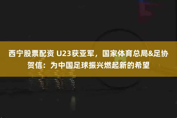 西宁股票配资 U23获亚军，国家体育总局&足协贺信：为中国足球振兴燃起新的希望
