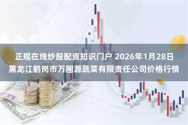 正规在线炒股配资知识门户 2026年1月28日黑龙江鹤岗市万圃源蔬菜有限责任公司价格行情