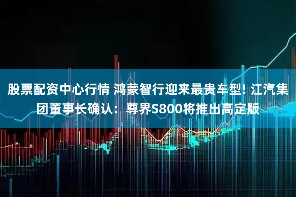 股票配资中心行情 鸿蒙智行迎来最贵车型! 江汽集团董事长确认：尊界S800将推出高定版