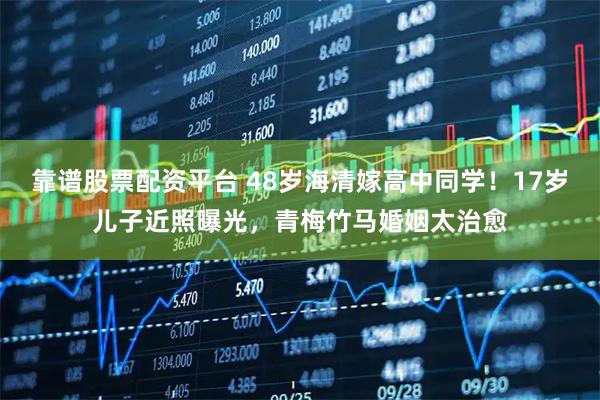 靠谱股票配资平台 48岁海清嫁高中同学！17岁儿子近照曝光，青梅竹马婚姻太治愈