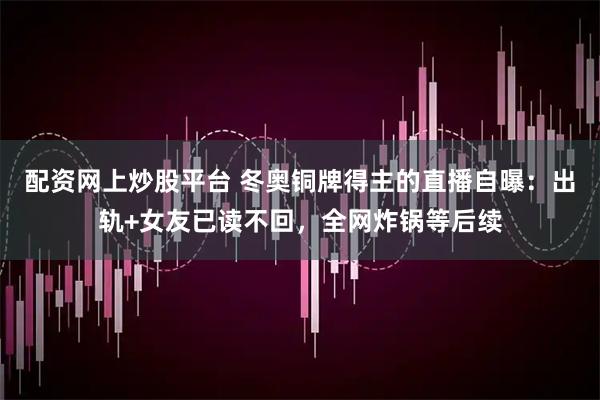配资网上炒股平台 冬奥铜牌得主的直播自曝：出轨+女友已读不回，全网炸锅等后续