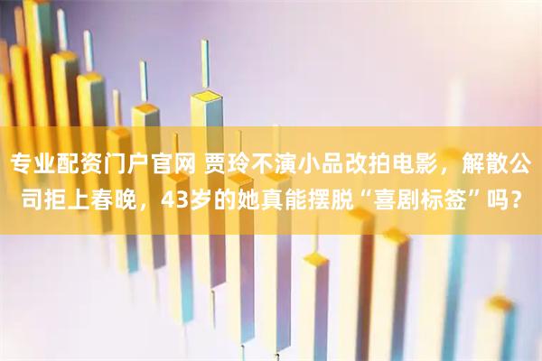 专业配资门户官网 贾玲不演小品改拍电影，解散公司拒上春晚，43岁的她真能摆脱“喜剧标签”吗？