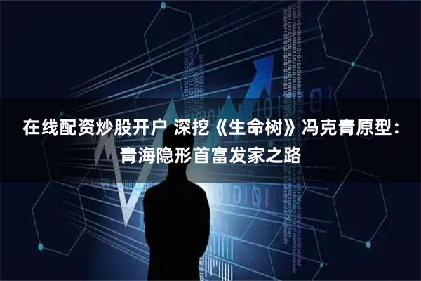 在线配资炒股开户 深挖《生命树》冯克青原型：青海隐形首富发家之路