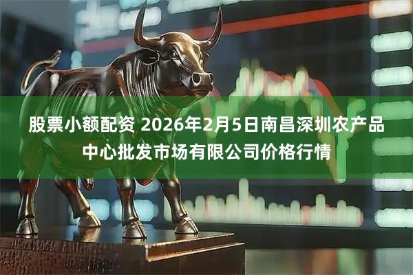 股票小额配资 2026年2月5日南昌深圳农产品中心批发市场有限公司价格行情