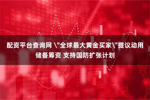配资平台查询网 ＂全球最大黄金买家＂提议动用储备筹资 支持国防扩张计划