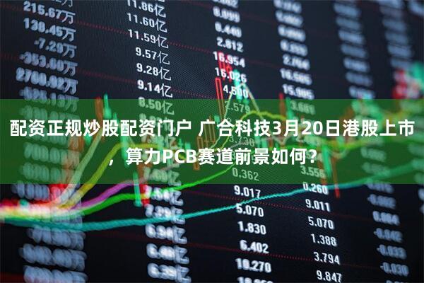 配资正规炒股配资门户 广合科技3月20日港股上市，算力PCB赛道前景如何？