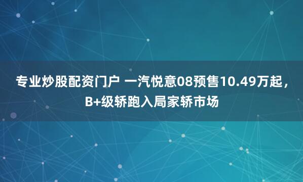 专业炒股配资门户 一汽悦意08预售10.49万起，B+级轿跑入局家轿市场