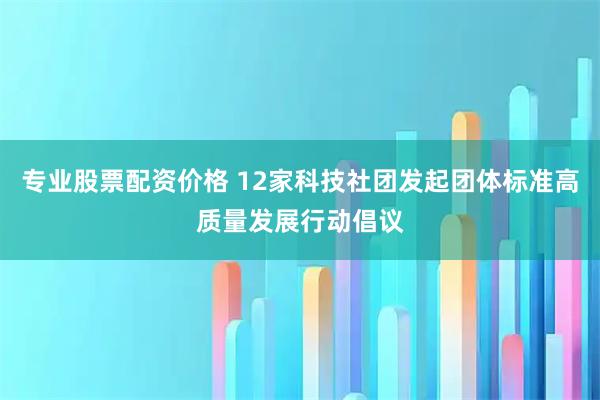 专业股票配资价格 12家科技社团发起团体标准高质量发展行动倡议
